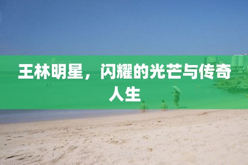 王林明星，闪耀的光芒与传奇人生