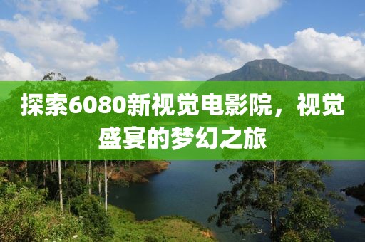 探索6080新视觉电影院，视觉盛宴的梦幻之旅