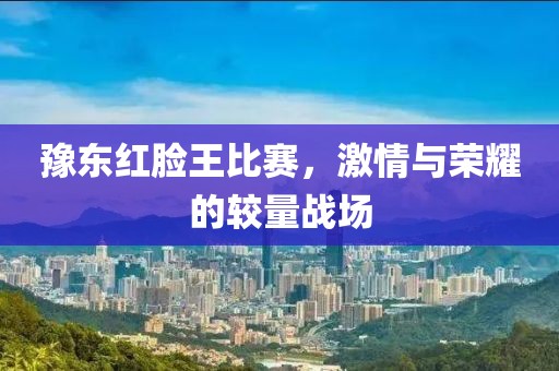 豫东红脸王比赛，激情与荣耀的较量战场