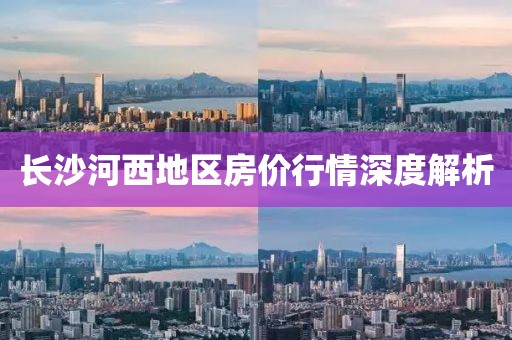 长沙河西地区房价行情深度解析