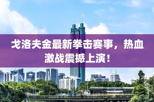 戈洛夫金最新拳击赛事，热血激战震撼上演！