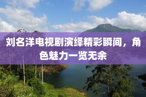 刘名洋电视剧演绎精彩瞬间，角色魅力一览无余
