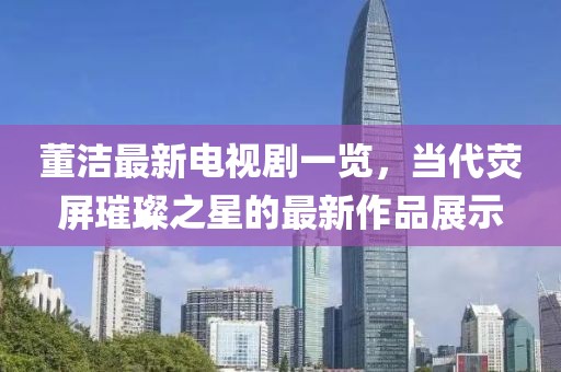 董洁最新电视剧一览，当代荧屏璀璨之星的最新作品展示