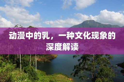 动漫中的乳，一种文化现象的深度解读