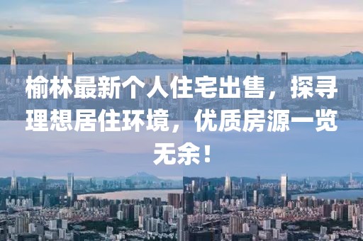 榆林最新个人住宅出售，探寻理想居住环境，优质房源一览无余！