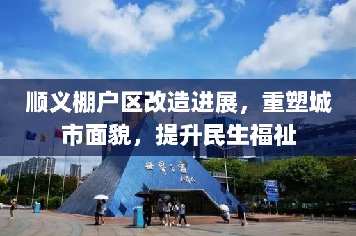 顺义棚户区改造进展，重塑城市面貌，提升民生福祉