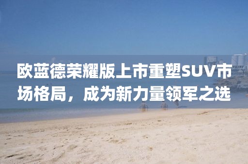 欧蓝德荣耀版上市重塑SUV市场格局,成为新力量领军之选