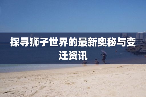 探寻狮子世界的最新奥秘与变迁资讯