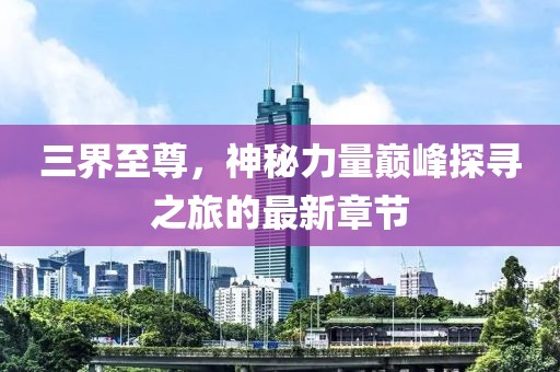 三界至尊,神秘力量巅峰探寻之旅的最新章节