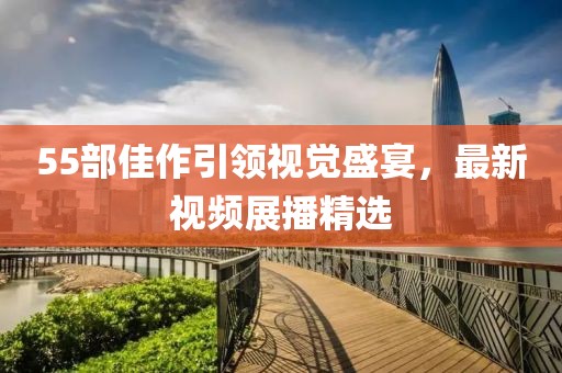 55部佳作引领视觉盛宴,最新视频展播精选