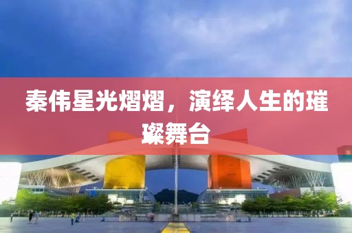 秦伟星光熠熠,演绎人生的璀璨舞台