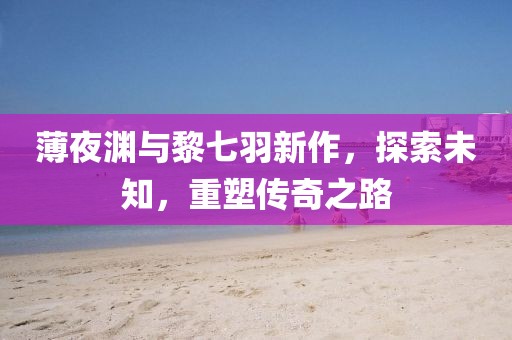 薄夜渊与黎七羽新作,探索未知,重塑传奇之路