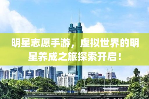 明星志愿手游,虚拟世界的明星养成之旅探索开启!