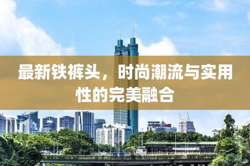 最新铁裤头,时尚潮流与实用性的完美融合