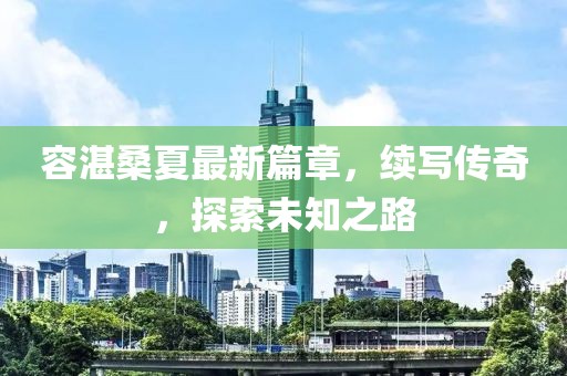 容湛桑夏最新篇章,续写传奇,探索未知之路