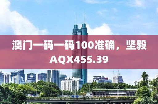 澳门一码一码100准确，坚毅AQX455.39