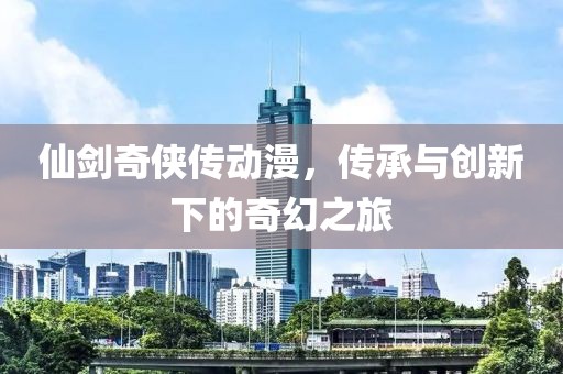 仙剑奇侠传动漫,传承与创新下的奇幻之旅
