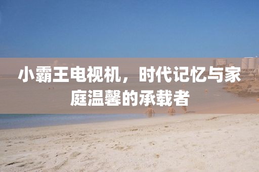 小霸王电视机,时代记忆与家庭温馨的承载者