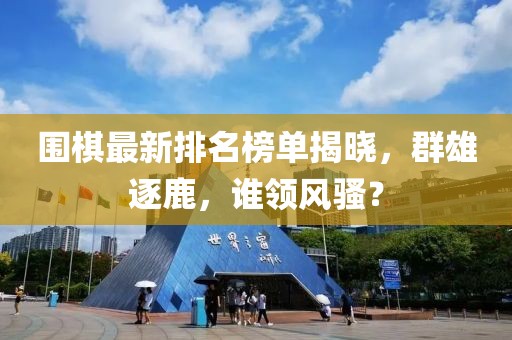 围棋最新排名榜单揭晓,群雄逐鹿,谁领风骚?