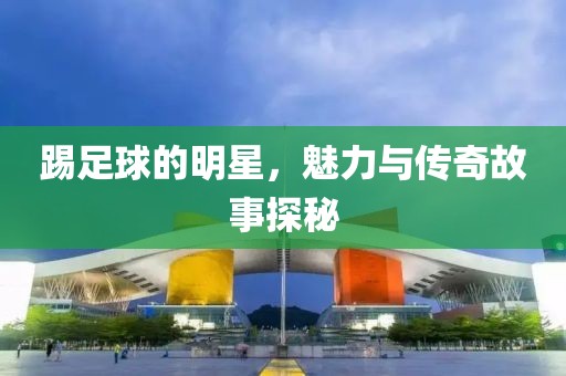 踢足球的明星，魅力与传奇故事探秘