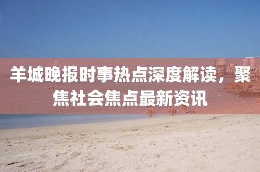 羊城晚报时事热点深度解读,聚焦社会焦点最新资讯