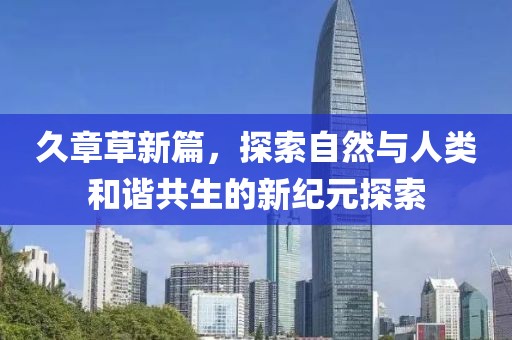 久章草新篇,探索自然与人类和谐共生的新纪元探索