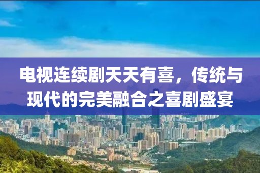 电视连续剧天天有喜,传统与现代的完美融合之喜剧盛宴
