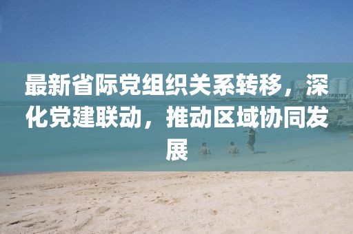最新省际党组织关系转移，深化党建联动，推动区域协同发展