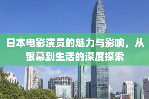 日本电影演员的魅力与影响，从银幕到生活的深度探索