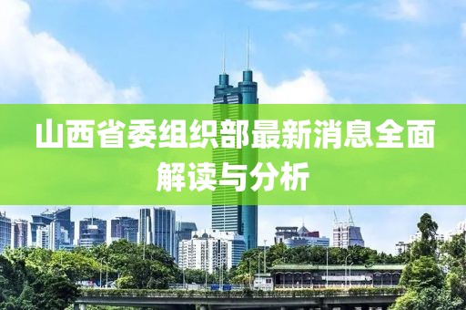 山西省委组织部最新消息全面解读与分析