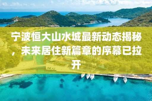 宁波恒大山水城最新动态揭秘，未来居住新篇章的序幕已拉开