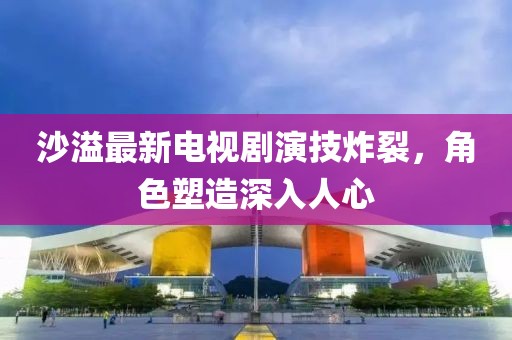 沙溢最新电视剧演技炸裂,角色塑造深入人心