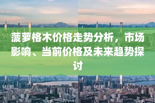 菠萝格木价格走势分析,市场影响、当前价格及未来趋势探讨