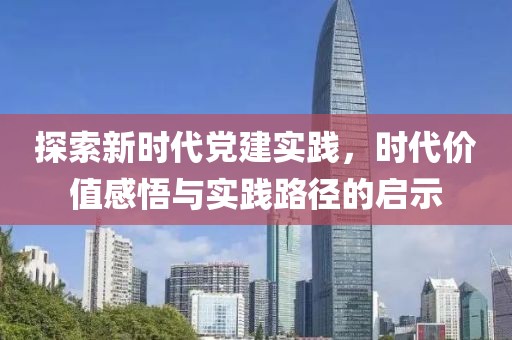 探索新时代党建实践,时代价值感悟与实践路径的启示