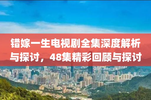 错嫁一生电视剧全集深度解析与探讨，48集精彩回顾与探讨