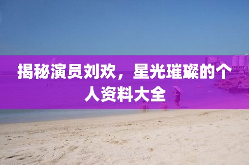 揭秘演员刘欢，星光璀璨的个人资料大全