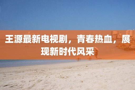 王源最新电视剧，青春热血，展现新时代风采