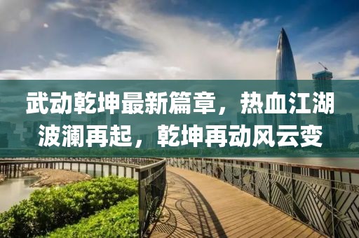 武动乾坤最新篇章，热血江湖波澜再起，乾坤再动风云变