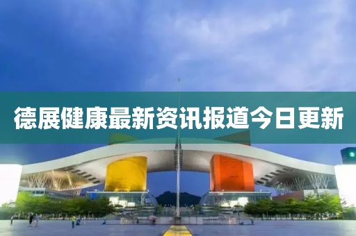 德展健康最新资讯报道今日更新