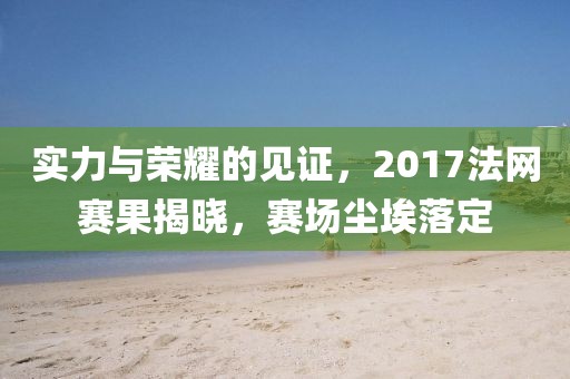 实力与荣耀的见证,2017法网赛果揭晓,赛场尘埃落定