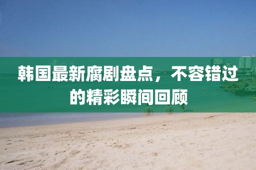 韩国最新腐剧盘点，不容错过的精彩瞬间回顾