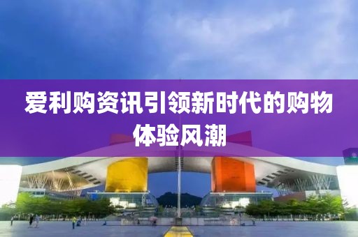 爱利购资讯引领新时代的购物体验风潮