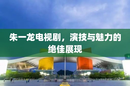 朱一龙电视剧,演技与魅力的绝佳展现