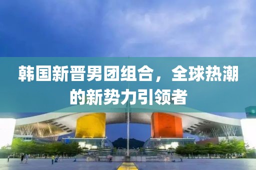 韩国新晋男团组合,全球热潮的新势力引领者