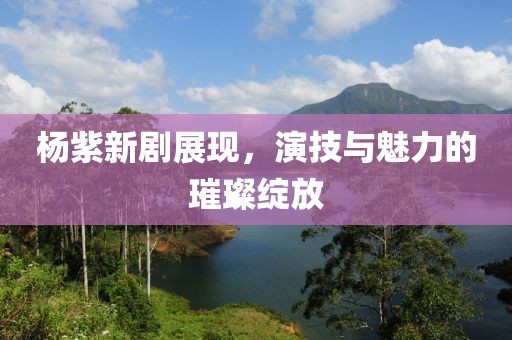 杨紫新剧展现,演技与魅力的璀璨绽放