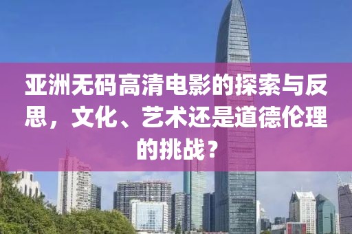 亚洲无码高清电影的探索与反思,文化、艺术还是道德伦理的挑战?