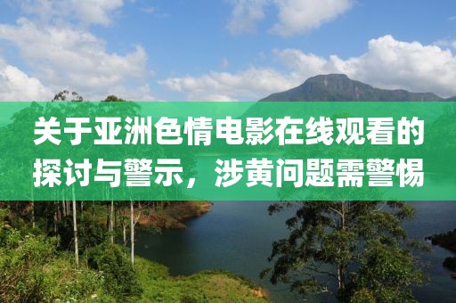 关于亚洲色情电影在线观看的探讨与警示，涉黄问题需警惕