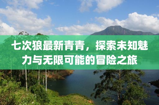 七次狼最新青青，探索未知魅力与无限可能的冒险之旅