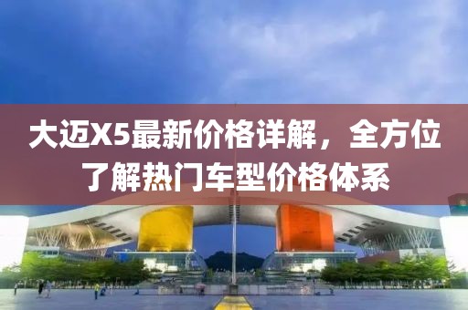 大迈X5最新价格详解，全方位了解热门车型价格体系