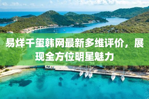 易烊千玺韩网最新多维评价，展现全方位明星魅力